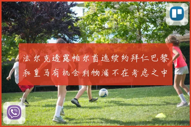 法尔克透露帕尔首选续约拜仁巴黎和皇马有机会利物浦不在考虑之中