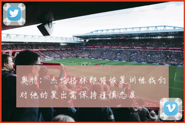 奥特：杰伦格林即将恢复训练我们对他的复出需保持谨慎态度