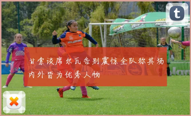 甘索谈席尔瓦告别震惊全队称其场内外皆为优秀人物