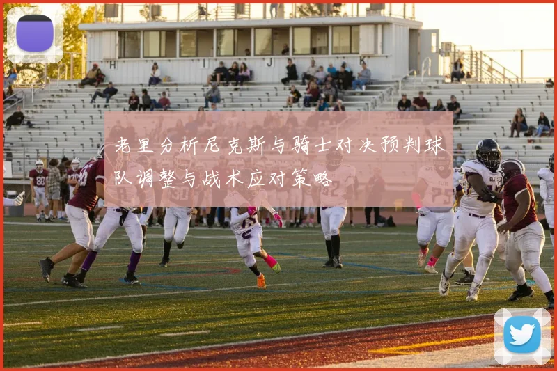 老里分析尼克斯与骑士对决预判球队调整与战术应对策略