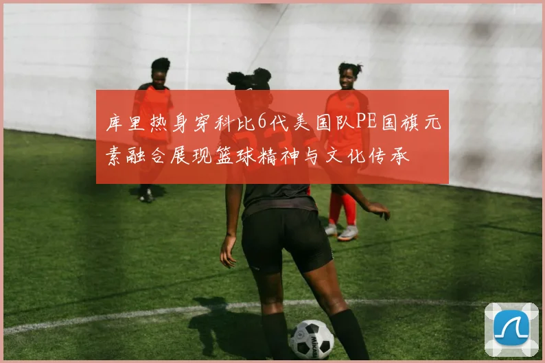 库里热身穿科比6代美国队PE国旗元素融合展现篮球精神与文化传承