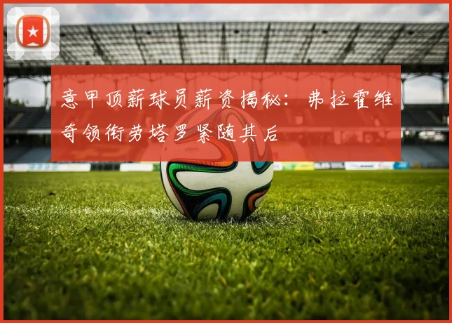 意甲顶薪球员薪资揭秘：弗拉霍维奇领衔劳塔罗紧随其后