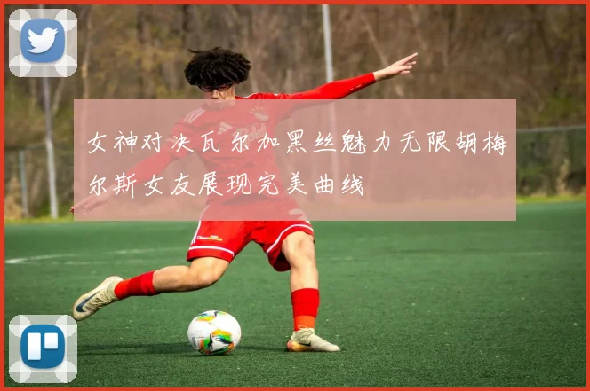 女神对决瓦尔加黑丝魅力无限胡梅尔斯女友展现完美曲线