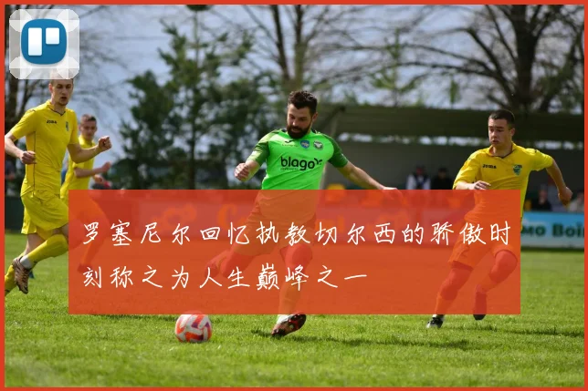 罗塞尼尔回忆执教切尔西的骄傲时刻称之为人生巅峰之一