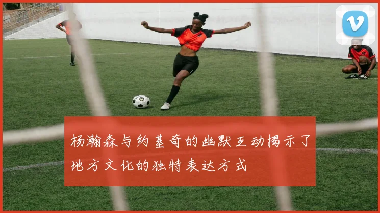 杨瀚森与约基奇的幽默互动揭示了地方文化的独特表达方式