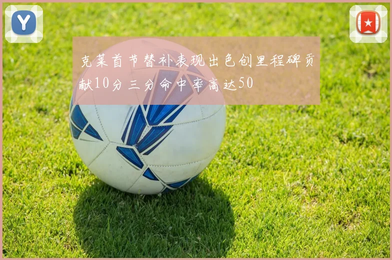 克莱首节替补表现出色创里程碑贡献10分三分命中率高达50