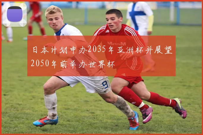 日本计划申办2035年亚洲杯并展望2050年前举办世界杯