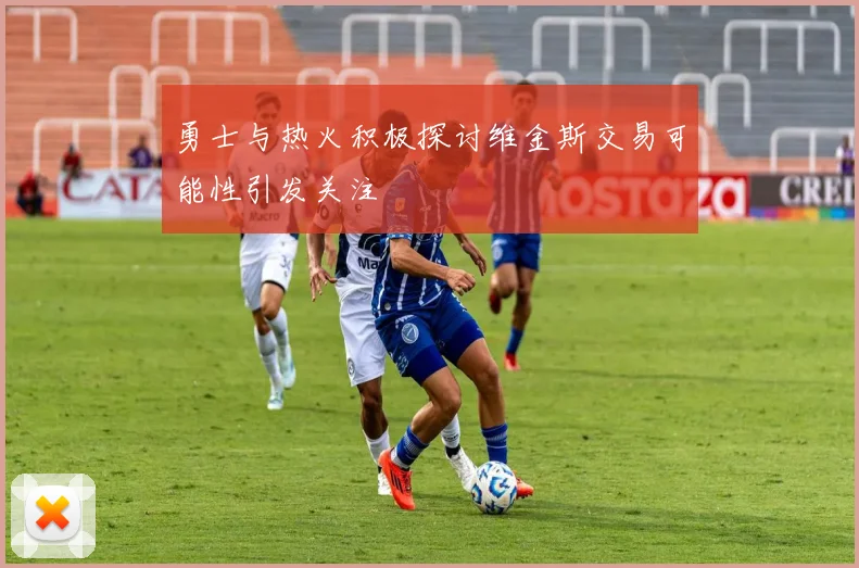 勇士与热火积极探讨维金斯交易可能性引发关注