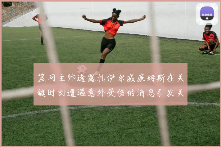 篮网主帅透露扎伊尔威廉姆斯在关键时刻遭遇意外受伤的消息引发关注