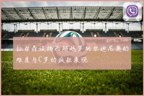 拉尔森谈梅西超越罗纳尔迪尼奥的难度与C罗的疯狂表现