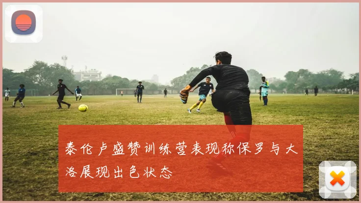 泰伦卢盛赞训练营表现称保罗与大洛展现出色状态