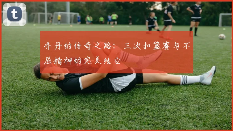 乔丹的传奇之路：三次扣篮赛与不屈精神的完美结合
