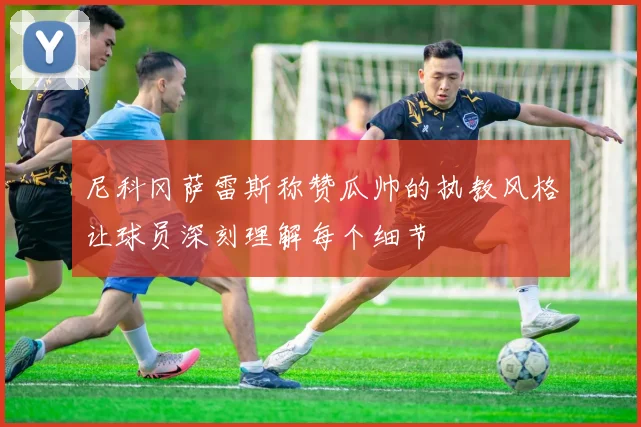 尼科冈萨雷斯称赞瓜帅的执教风格让球员深刻理解每个细节