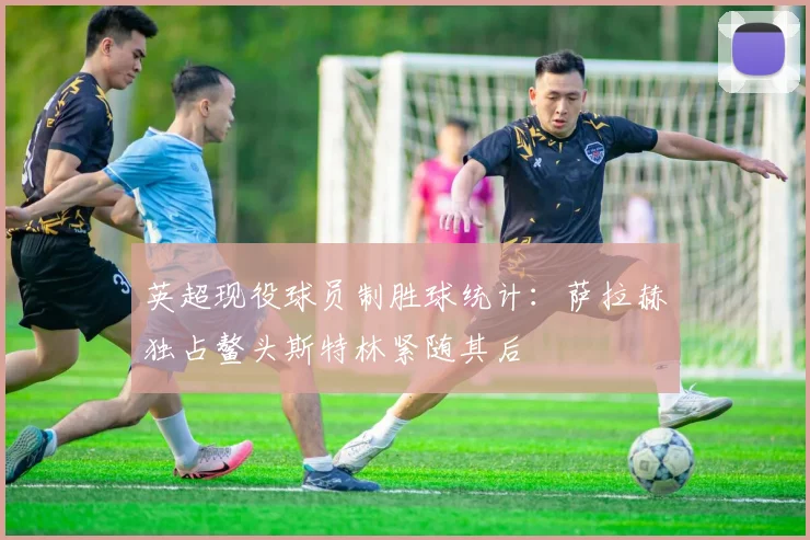 英超现役球员制胜球统计：萨拉赫独占鳌头斯特林紧随其后