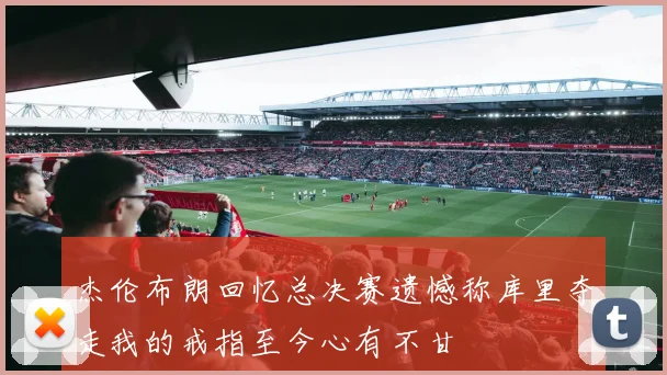 杰伦布朗回忆总决赛遗憾称库里夺走我的戒指至今心有不甘