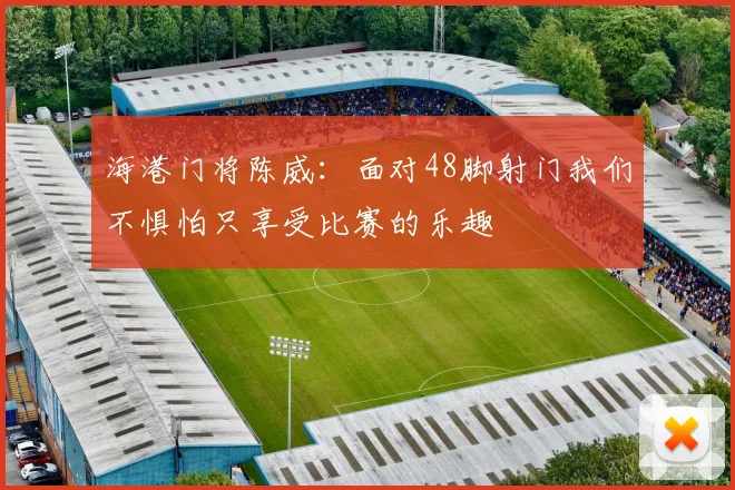 海港门将陈威：面对48脚射门我们不惧怕只享受比赛的乐趣