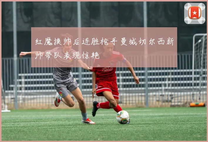 红魔换帅后连胜枪手曼城切尔西新帅带队表现惊艳