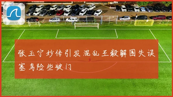 张玉宁妙传引发混乱王毅解围失误塞鸟险些破门