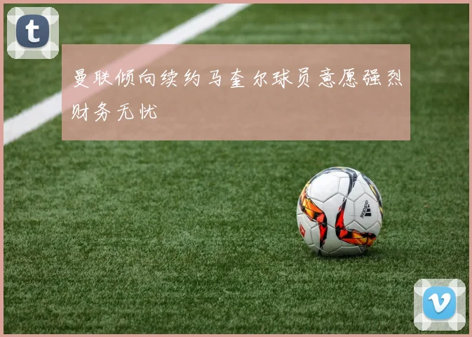 曼联倾向续约马奎尔球员意愿强烈财务无忧