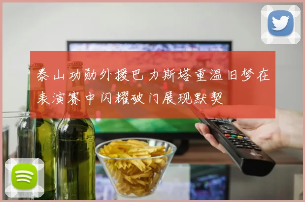 泰山功勋外援巴力斯塔重温旧梦在表演赛中闪耀破门展现默契