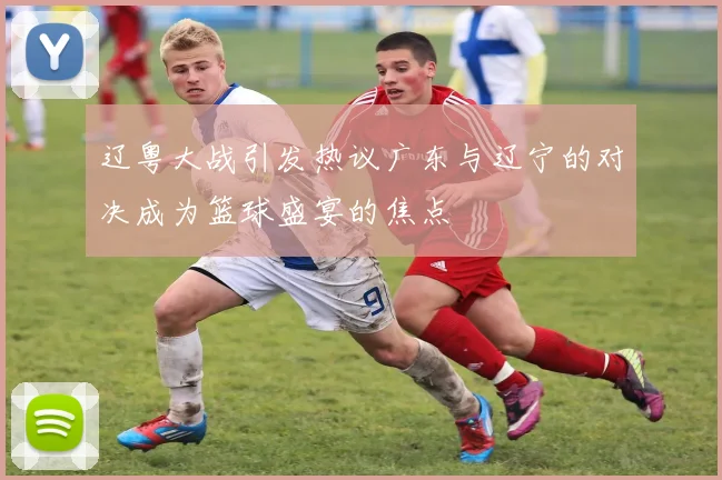 辽粤大战引发热议广东与辽宁的对决成为篮球盛宴的焦点
