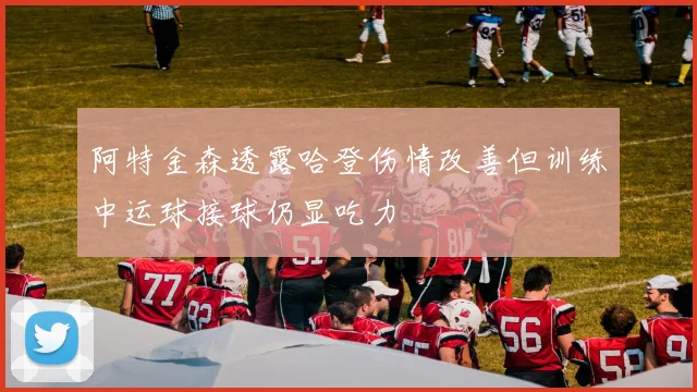 阿特金森透露哈登伤情改善但训练中运球接球仍显吃力