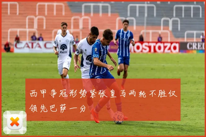 西甲争冠形势紧张皇马两轮不胜仅领先巴萨一分