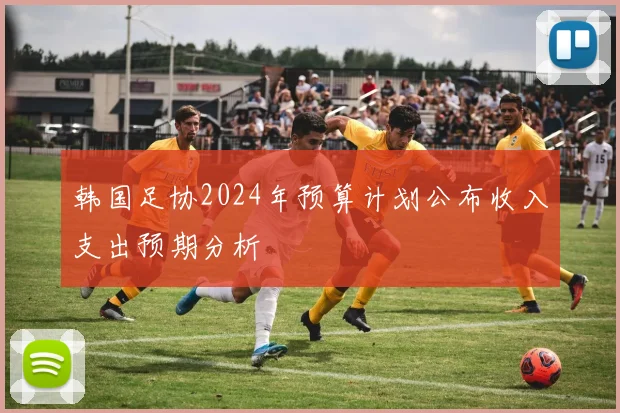 韩国足协2024年预算计划公布收入支出预期分析