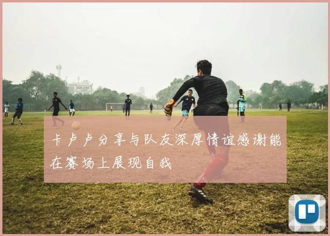 卡卢卢分享与队友深厚情谊感谢能在赛场上展现自我