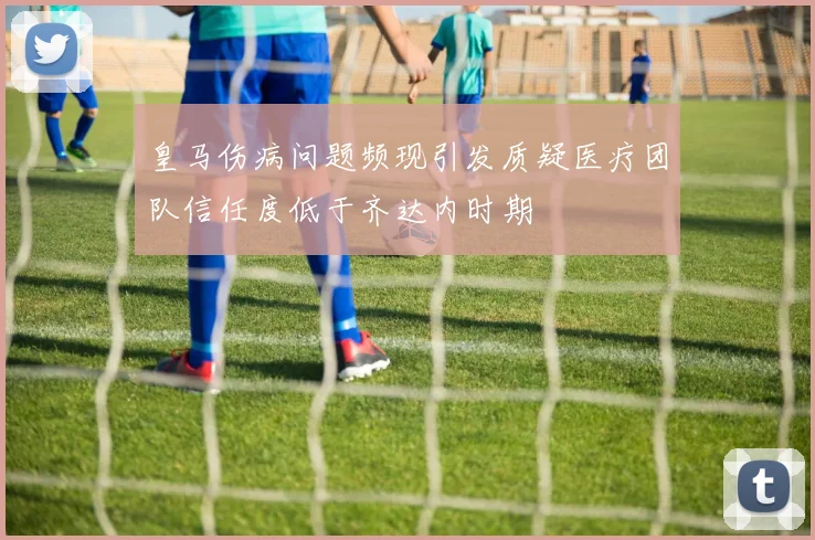 皇马伤病问题频现引发质疑医疗团队信任度低于齐达内时期