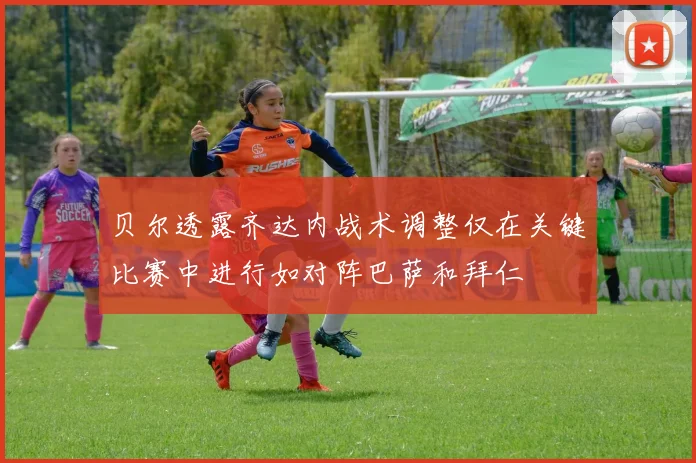 贝尔透露齐达内战术调整仅在关键比赛中进行如对阵巴萨和拜仁