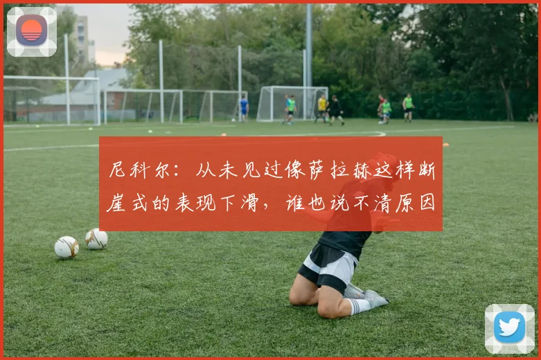 尼科尔：从未见过像萨拉赫这样断崖式的表现下滑，谁也说不清原因