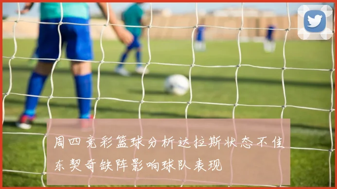 周四竞彩篮球分析达拉斯状态不佳东契奇缺阵影响球队表现