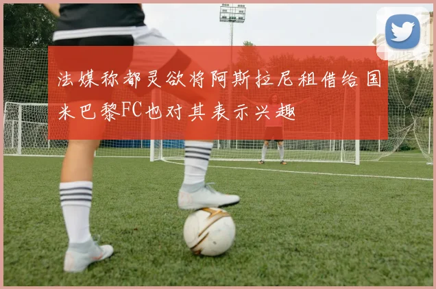 法媒称都灵欲将阿斯拉尼租借给国米巴黎FC也对其表示兴趣