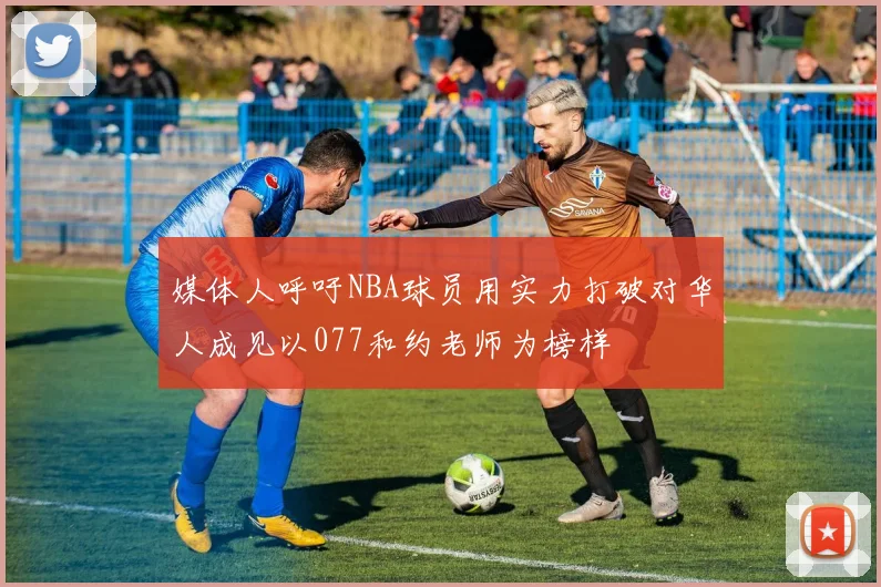 媒体人呼吁NBA球员用实力打破对华人成见以077和约老师为榜样