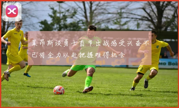 莱昂斯谈勇士首节出战感受兴奋不已将全力以赴把握难得机会