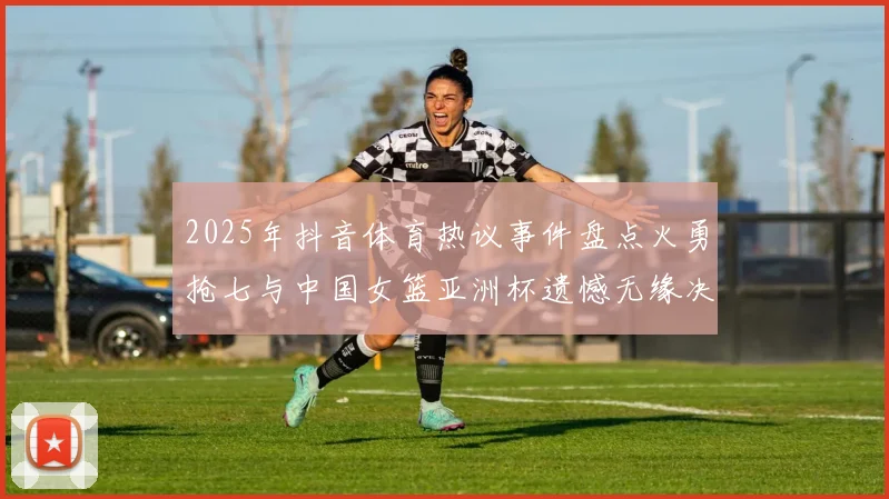 2025年抖音体育热议事件盘点火勇抢七与中国女篮亚洲杯遗憾无缘决赛