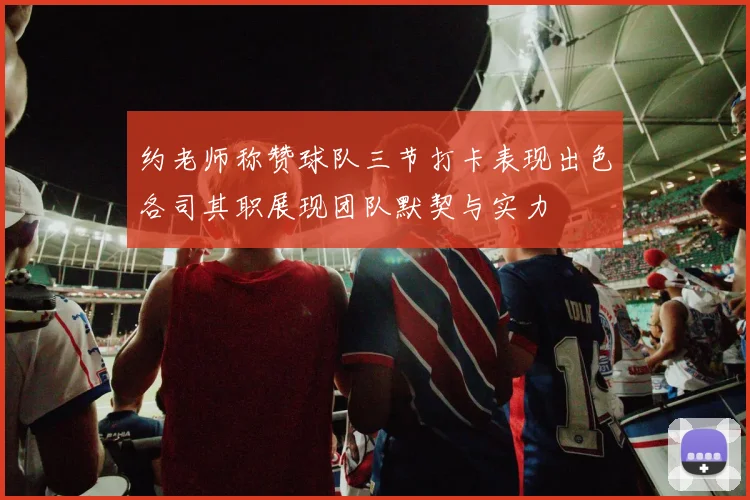 约老师称赞球队三节打卡表现出色各司其职展现团队默契与实力