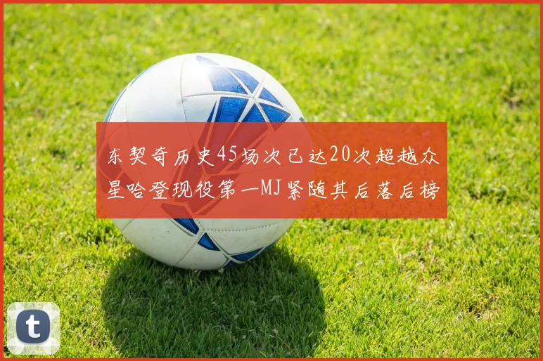 东契奇历史45场次已达20次超越众星哈登现役第一MJ紧随其后落后榜首100场