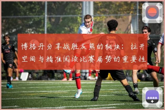 博格丹分享战胜灰熊的秘诀：拉开空间与精准阅读比赛局势的重要性