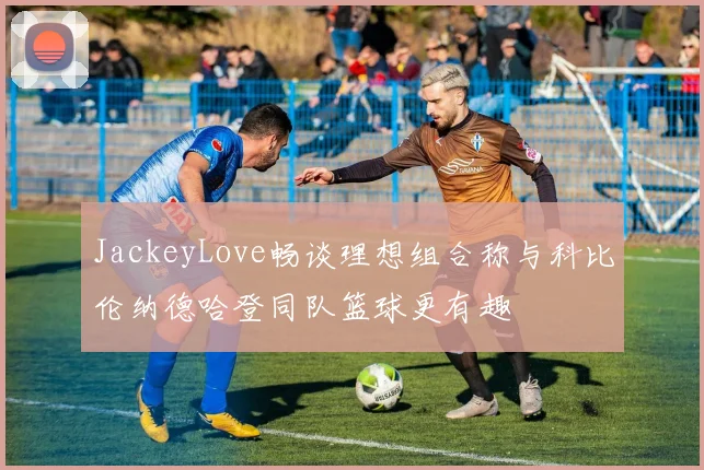 JackeyLove畅谈理想组合称与科比伦纳德哈登同队篮球更有趣