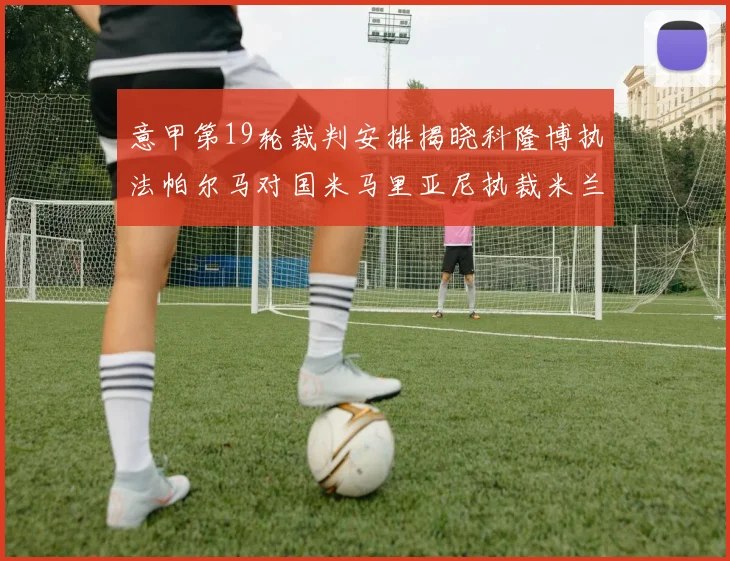 意甲第19轮裁判安排揭晓科隆博执法帕尔马对国米马里亚尼执裁米兰迎战热那亚