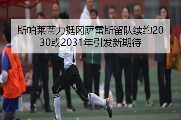 斯帕莱蒂力挺冈萨雷斯留队续约2030或2031年引发新期待（BSports）